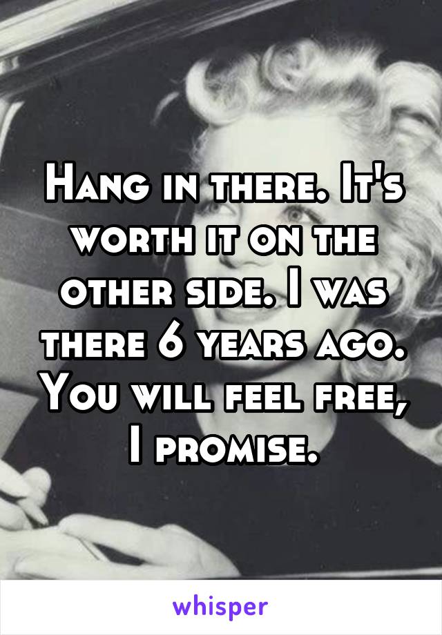 Hang in there. It's worth it on the other side. I was there 6 years ago. You will feel free, I promise.