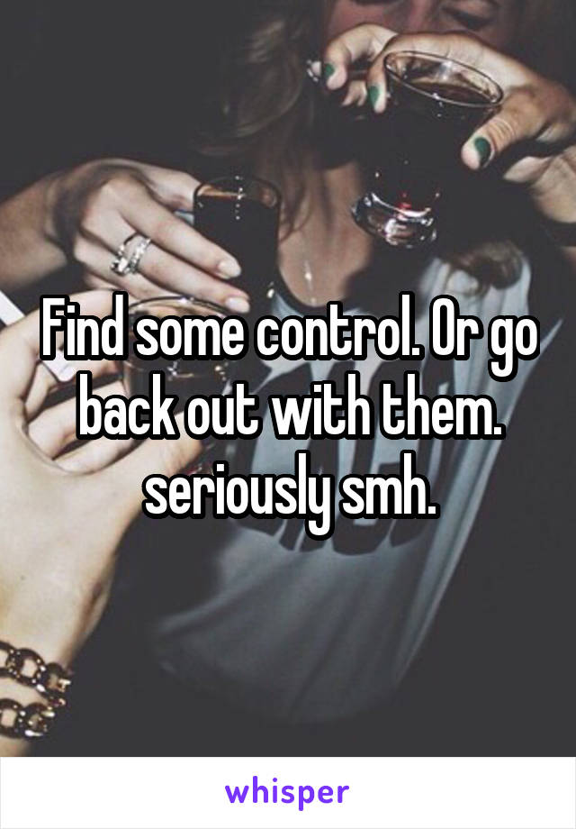 Find some control. Or go back out with them. seriously smh.