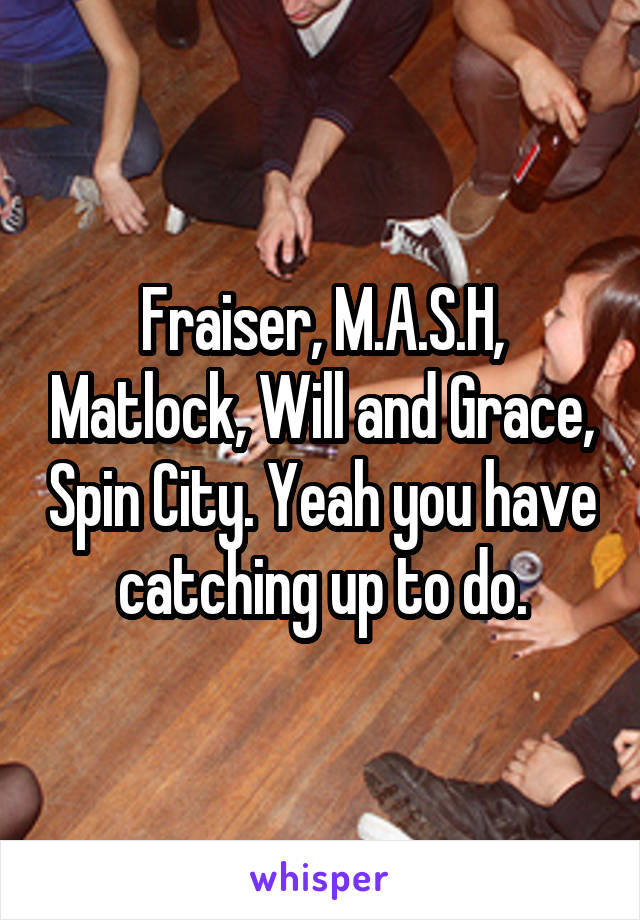 Fraiser, M.A.S.H, Matlock, Will and Grace, Spin City. Yeah you have catching up to do.