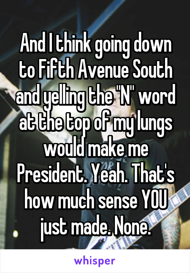 And I think going down to Fifth Avenue South and yelling the "N" word at the top of my lungs would make me President. Yeah. That's how much sense YOU just made. None.