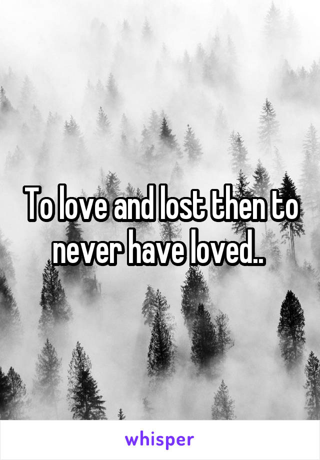 To love and lost then to never have loved.. 