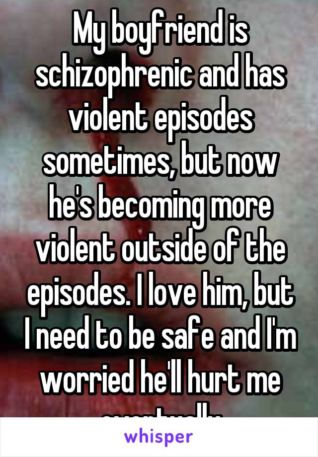 My boyfriend is schizophrenic and has violent episodes sometimes, but now he's becoming more violent outside of the episodes. I love him, but I need to be safe and I'm worried he'll hurt me eventually