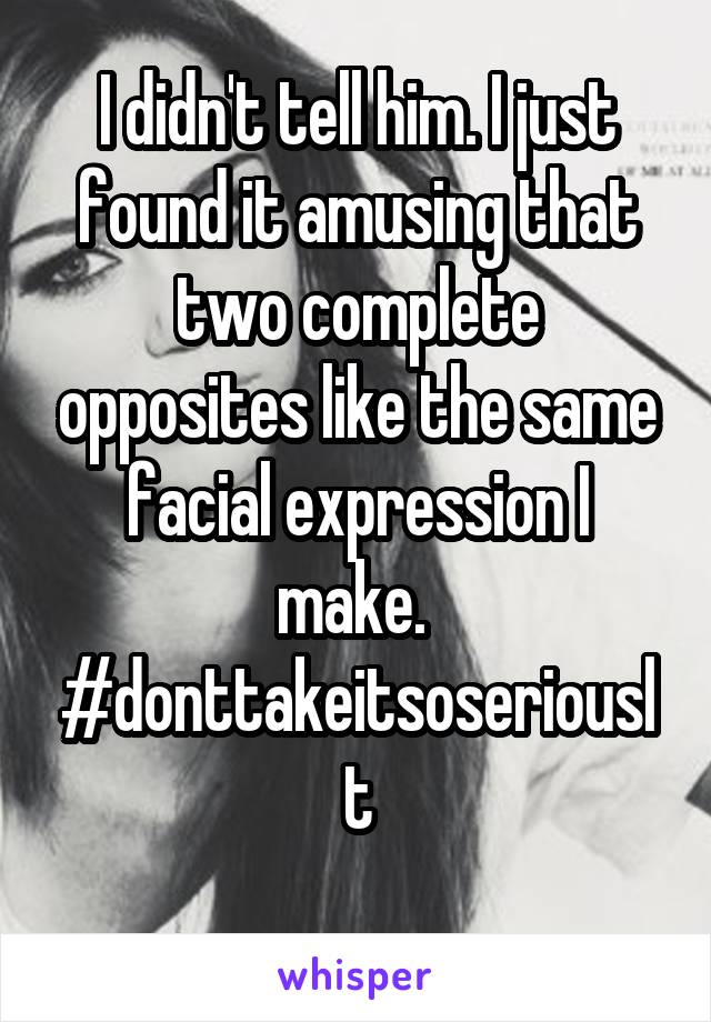 I didn't tell him. I just found it amusing that two complete opposites like the same facial expression I make. 
#donttakeitsoseriouslt
