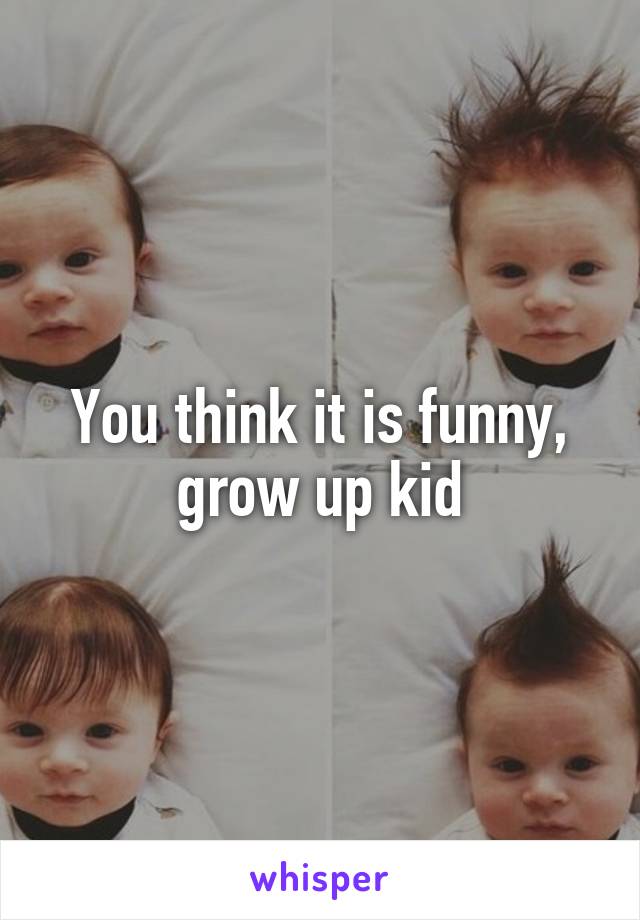 You think it is funny, grow up kid