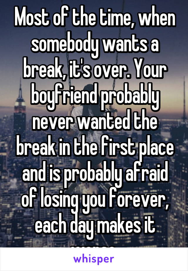 Most of the time, when somebody wants a break, it's over. Your boyfriend probably never wanted the break in the first place and is probably afraid of losing you forever, each day makes it worse.