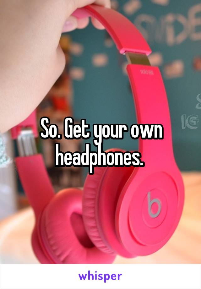 So. Get your own headphones. 