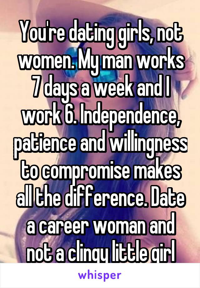 You're dating girls, not women. My man works 7 days a week and I work 6. Independence, patience and willingness to compromise makes all the difference. Date a career woman and not a clingy little girl