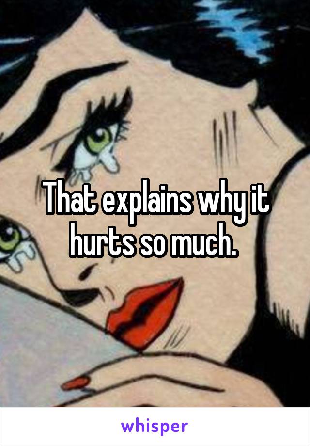 That explains why it hurts so much. 