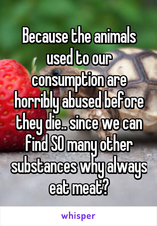 Because the animals used to our consumption are horribly abused before they die.. since we can find SO many other substances why always eat meat?