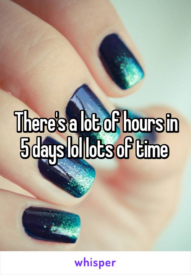 There's a lot of hours in 5 days lol lots of time 