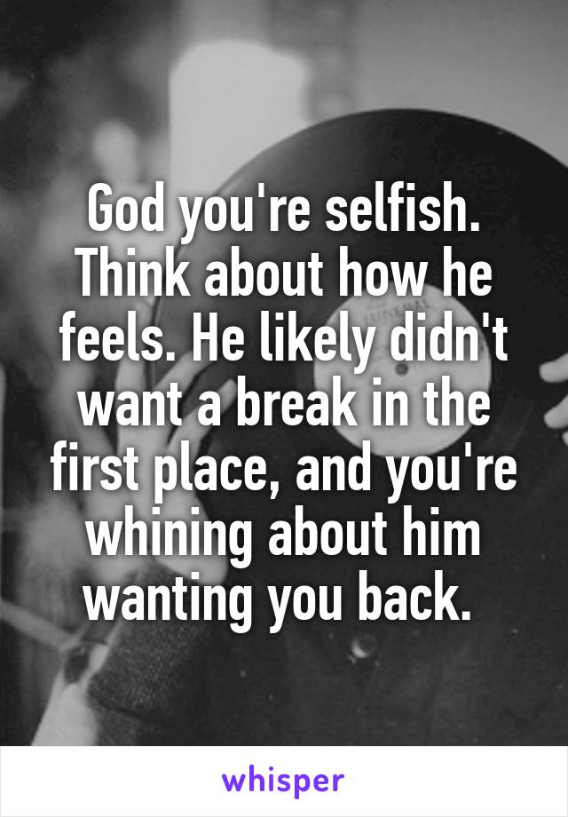 God you're selfish. Think about how he feels. He likely didn't want a break in the first place, and you're whining about him wanting you back. 