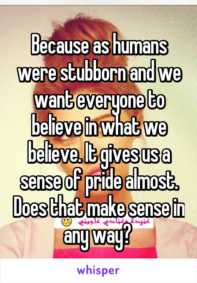 Because as humans were stubborn and we want everyone to believe in what we believe. It gives us a sense of pride almost. Does that make sense in any way? 