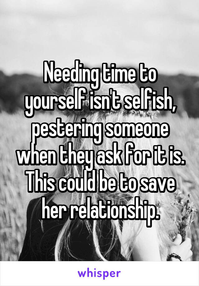 Needing time to yourself isn't selfish, pestering someone when they ask for it is. This could be to save her relationship.