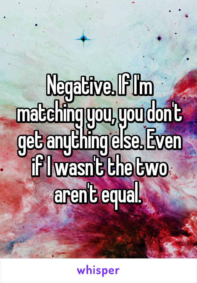 Negative. If I'm matching you, you don't get anything else. Even if I wasn't the two aren't equal. 