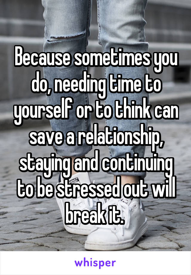 Because sometimes you do, needing time to yourself or to think can save a relationship, staying and continuing to be stressed out will break it. 