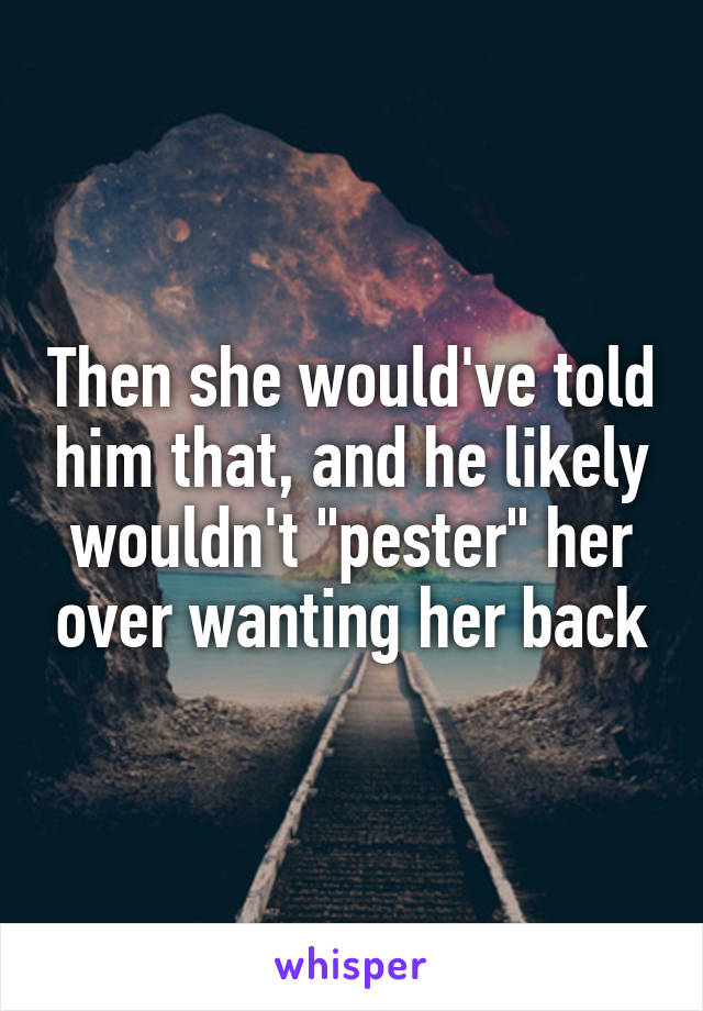 Then she would've told him that, and he likely wouldn't "pester" her over wanting her back