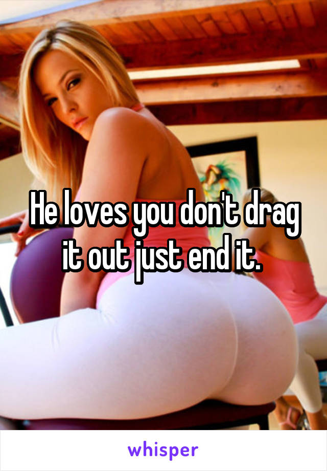 He loves you don't drag it out just end it. 