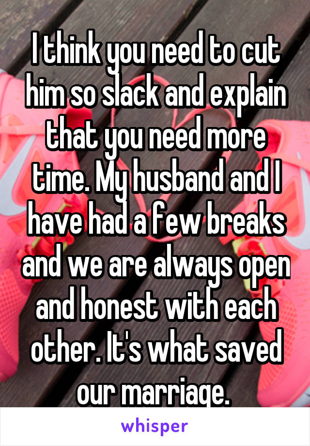 I think you need to cut him so slack and explain that you need more time. My husband and I have had a few breaks and we are always open and honest with each other. It's what saved our marriage. 