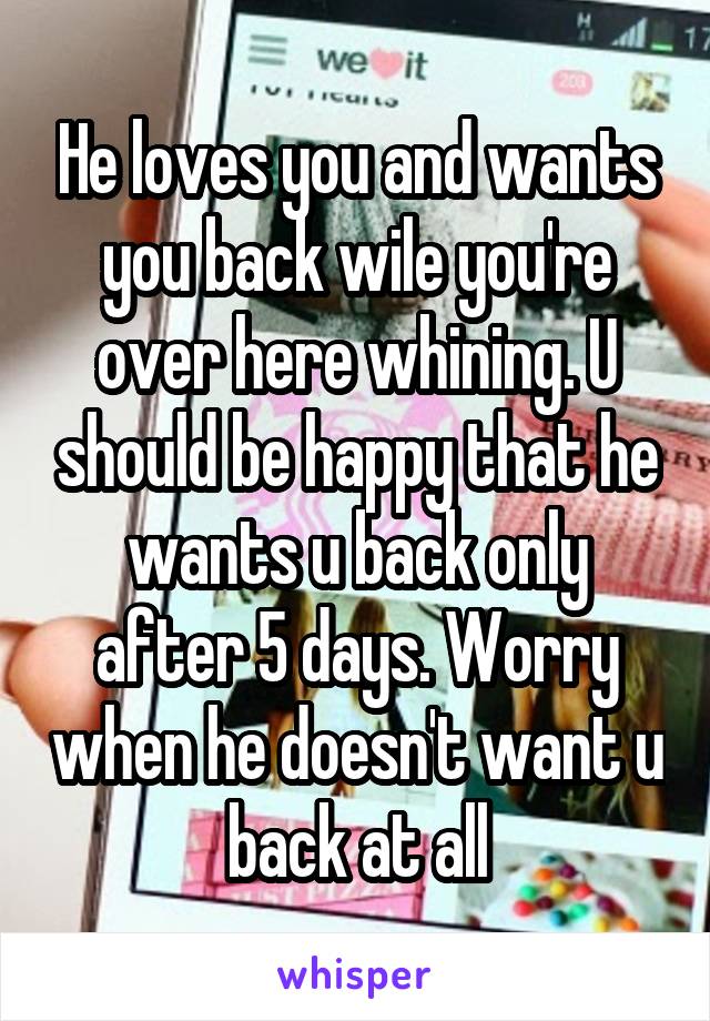 He loves you and wants you back wile you're over here whining. U should be happy that he wants u back only after 5 days. Worry when he doesn't want u back at all