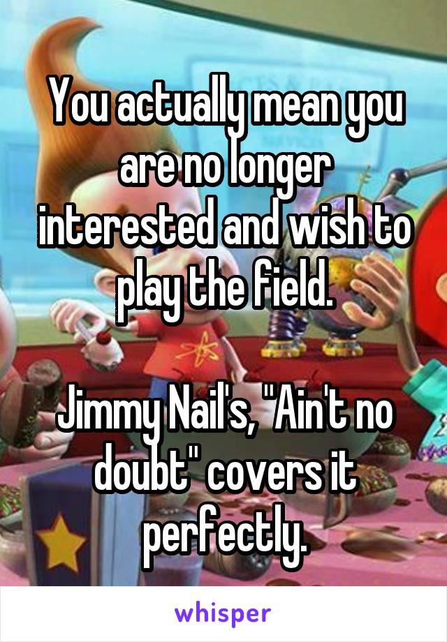 You actually mean you are no longer interested and wish to play the field.

Jimmy Nail's, "Ain't no doubt" covers it perfectly.