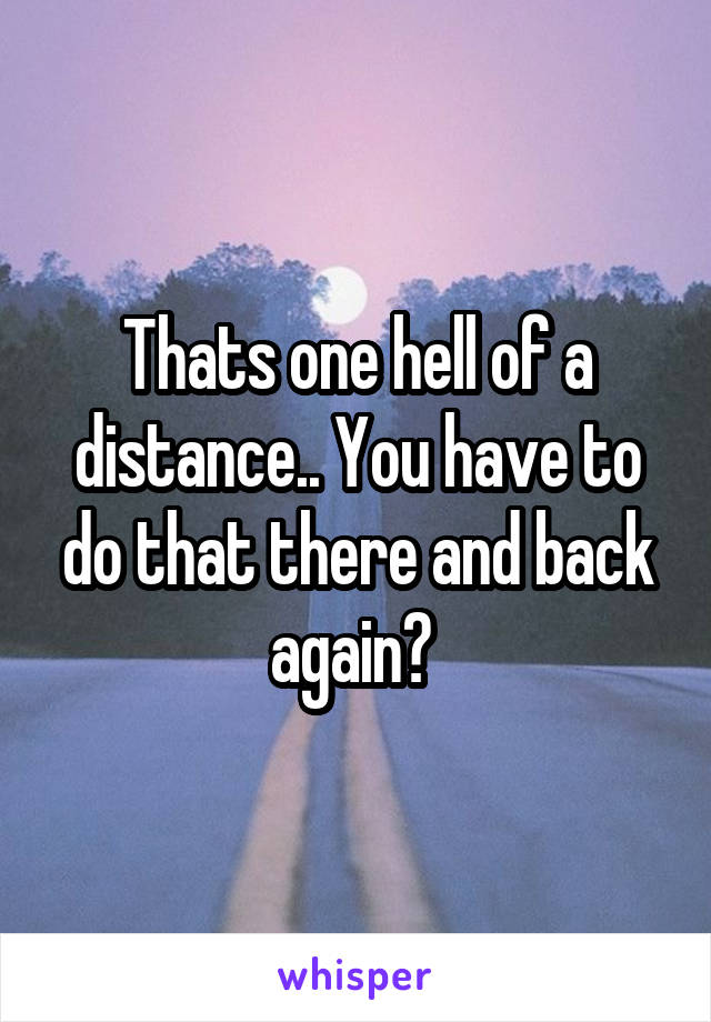 Thats one hell of a distance.. You have to do that there and back again? 