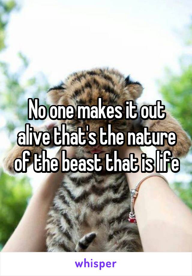 No one makes it out alive that's the nature of the beast that is life