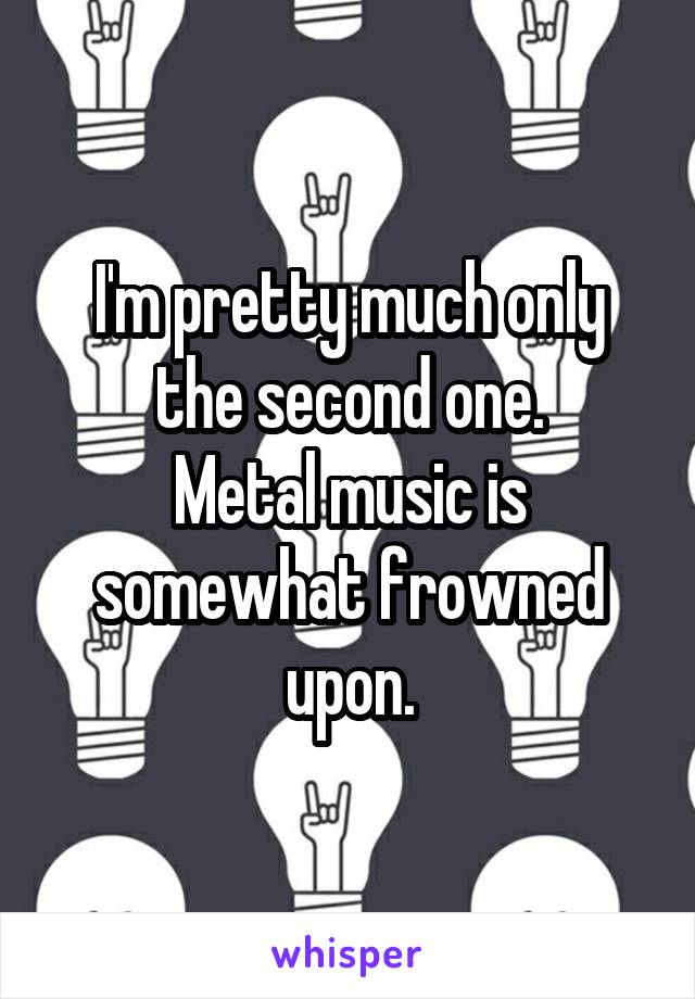 I'm pretty much only the second one.
Metal music is somewhat frowned upon.