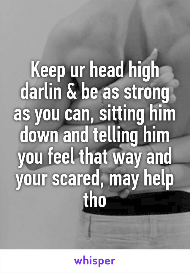 Keep ur head high darlin & be as strong as you can, sitting him down and telling him you feel that way and your scared, may help tho