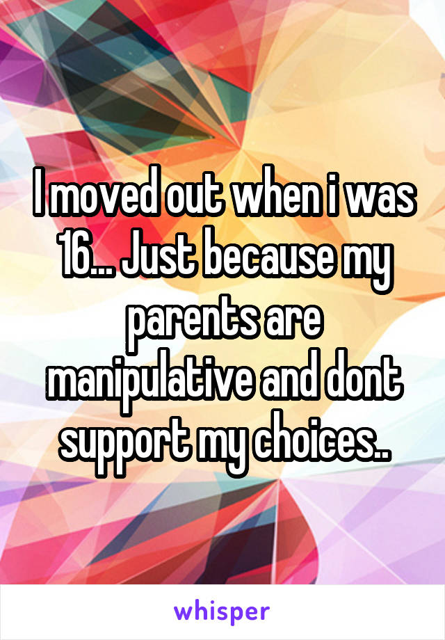 I moved out when i was 16... Just because my parents are manipulative and dont support my choices..