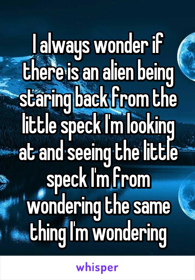 I always wonder if there is an alien being staring back from the little speck I'm looking at and seeing the little speck I'm from wondering the same thing I'm wondering