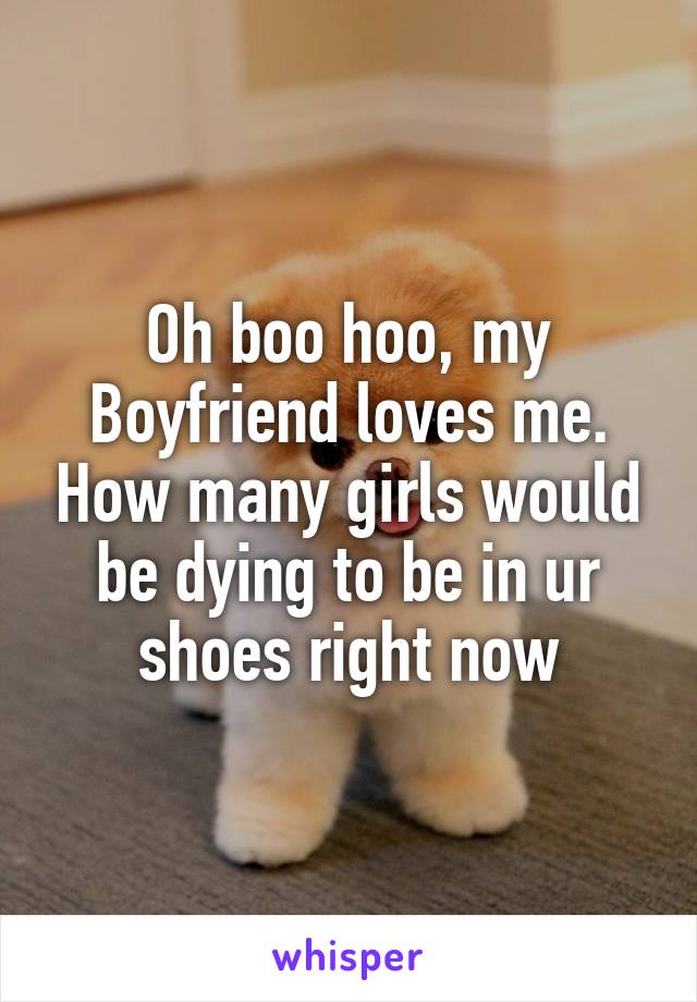 Oh boo hoo, my Boyfriend loves me. How many girls would be dying to be in ur shoes right now