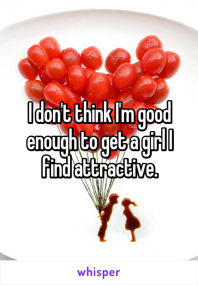 I don't think I'm good enough to get a girl I find attractive.