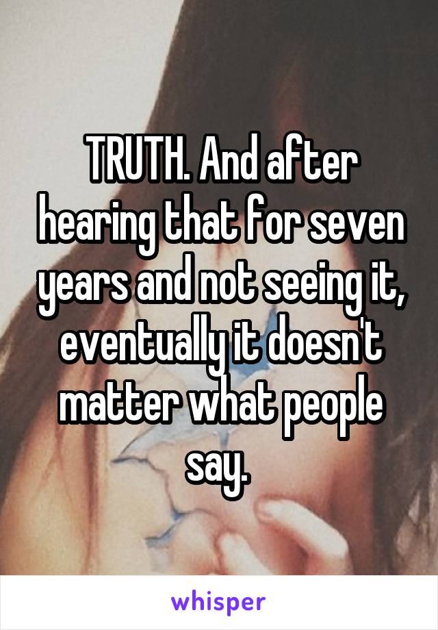 TRUTH. And after hearing that for seven years and not seeing it, eventually it doesn't matter what people say. 