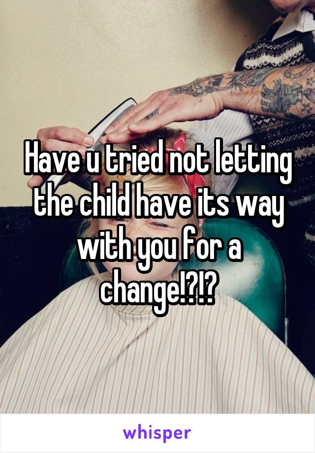 Have u tried not letting the child have its way with you for a change!?!?