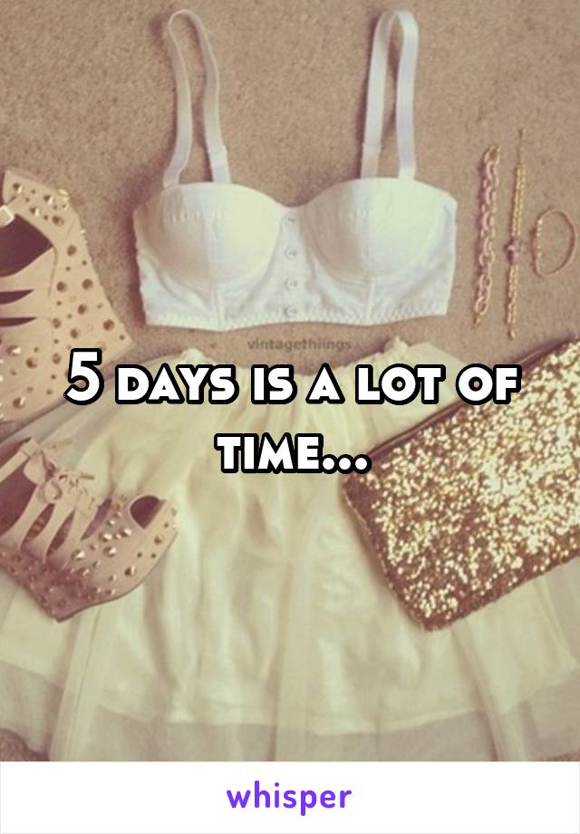 5 days is a lot of time...