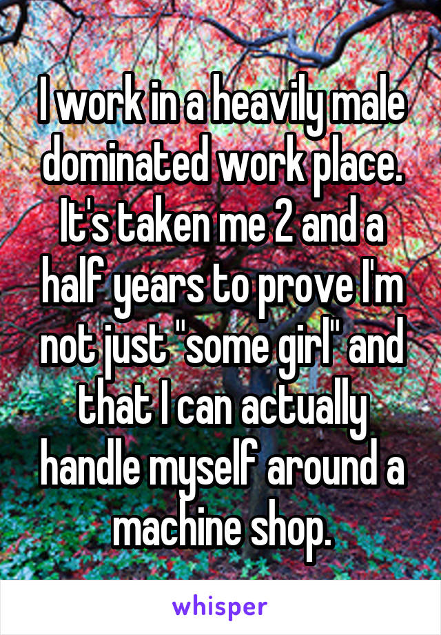 I work in a heavily male dominated work place. It's taken me 2 and a half years to prove I'm not just "some girl" and that I can actually handle myself around a machine shop.