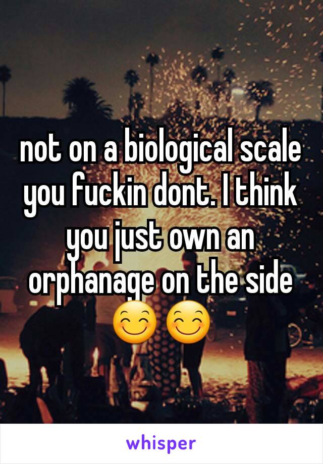 not on a biological scale you fuckin dont. I think you just own an orphanage on the side😊😊