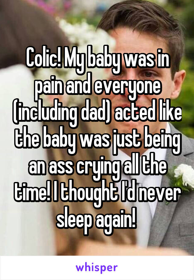 Colic! My baby was in pain and everyone (including dad) acted like the baby was just being an ass crying all the time! I thought I'd never sleep again! 
