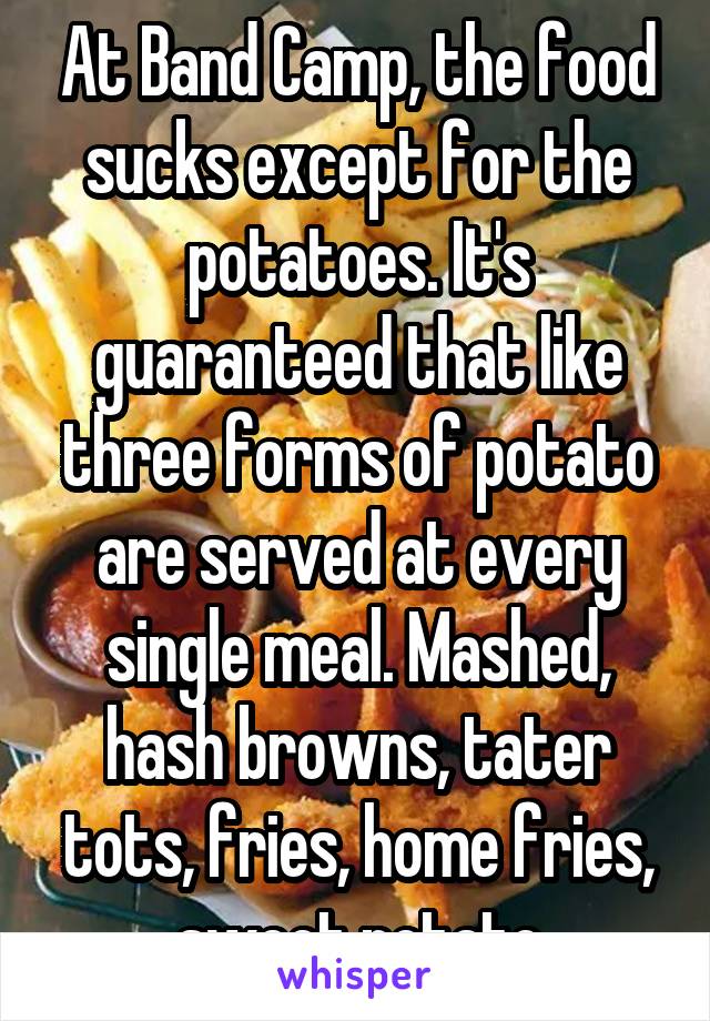 At Band Camp, the food sucks except for the potatoes. It's guaranteed that like three forms of potato are served at every single meal. Mashed, hash browns, tater tots, fries, home fries, sweet potato