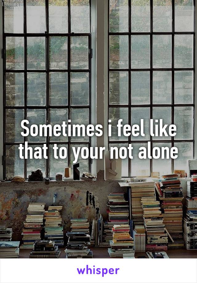 Sometimes i feel like that to your not alone