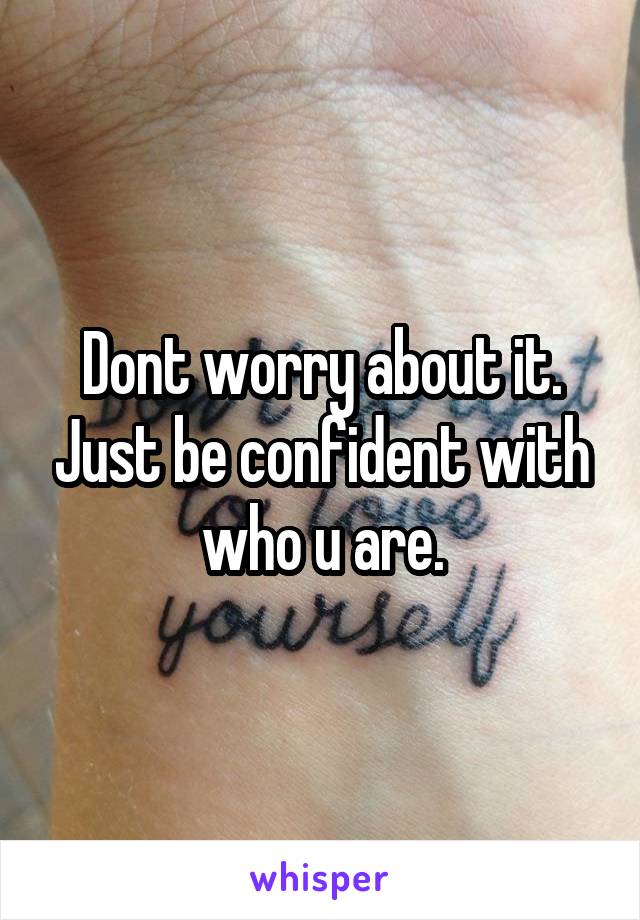 Dont worry about it. Just be confident with who u are.