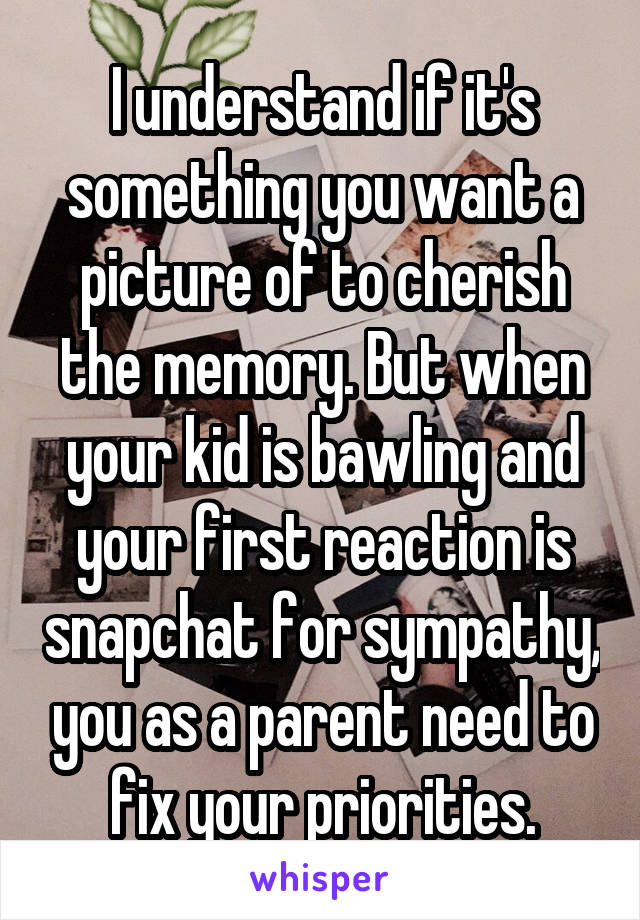 I understand if it's something you want a picture of to cherish the memory. But when your kid is bawling and your first reaction is snapchat for sympathy, you as a parent need to fix your priorities.