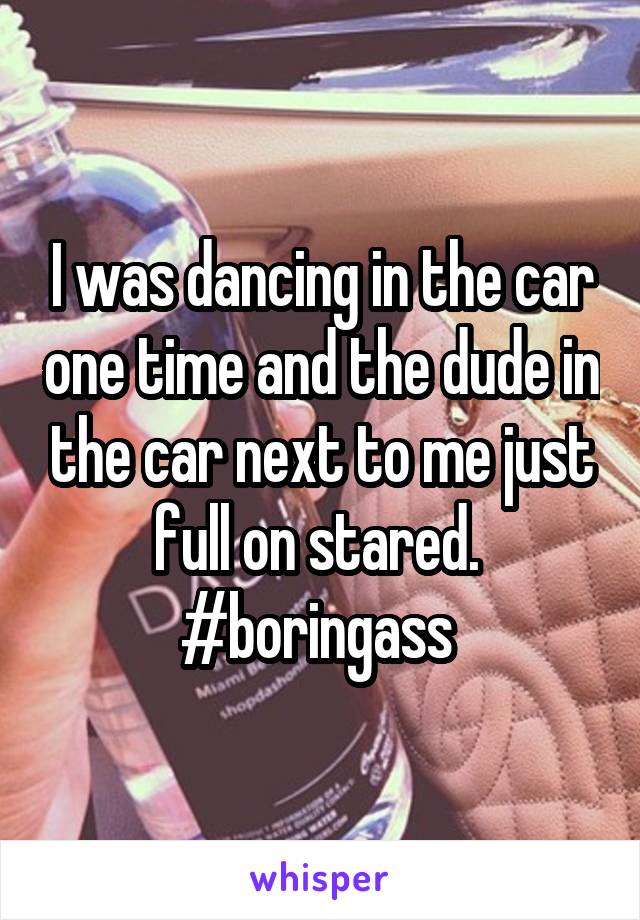 I was dancing in the car one time and the dude in the car next to me just full on stared. 
#boringass 