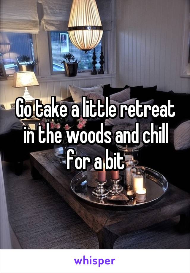 Go take a little retreat in the woods and chill for a bit