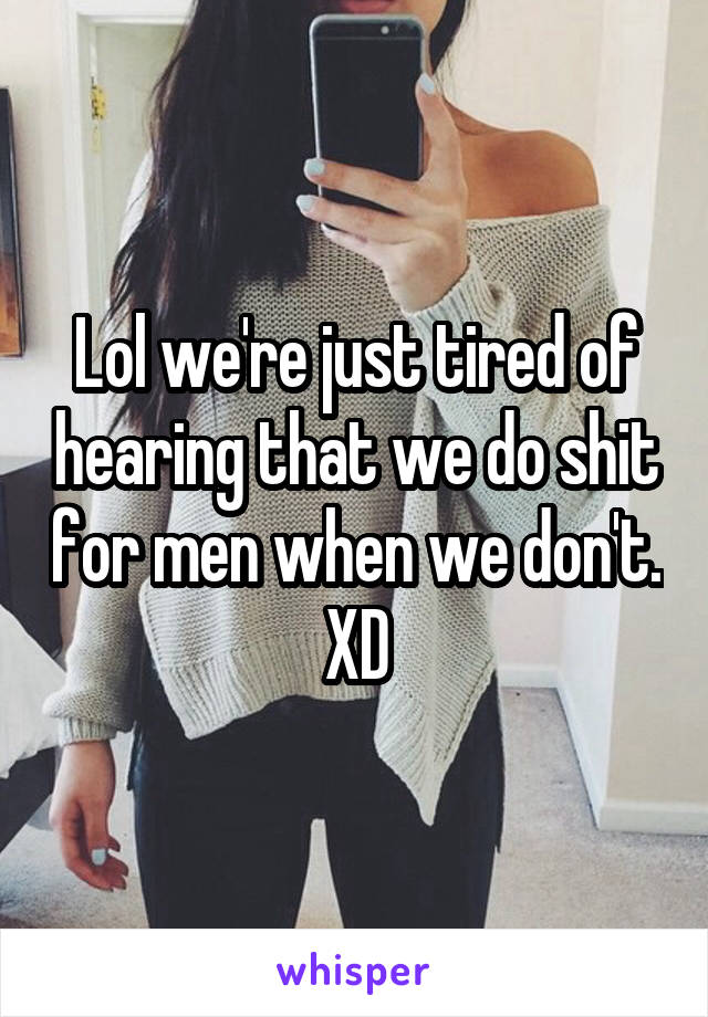 Lol we're just tired of hearing that we do shit for men when we don't. XD