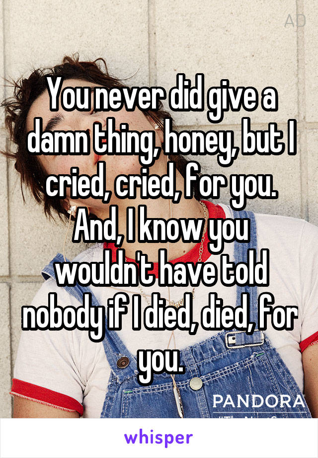 You never did give a damn thing, honey, but I cried, cried, for you. And, I know you wouldn't have told nobody if I died, died, for you.