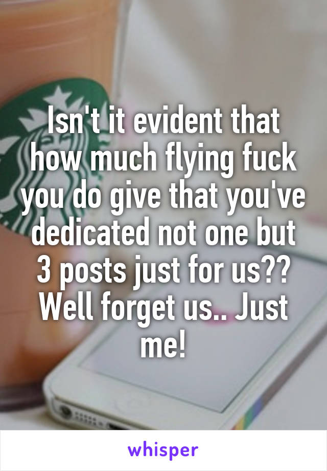 Isn't it evident that how much flying fuck you do give that you've dedicated not one but 3 posts just for us?? Well forget us.. Just me!