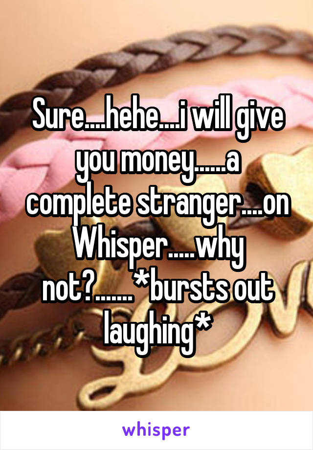 Sure....hehe....i will give you money......a complete stranger....on Whisper.....why not?.......*bursts out laughing*