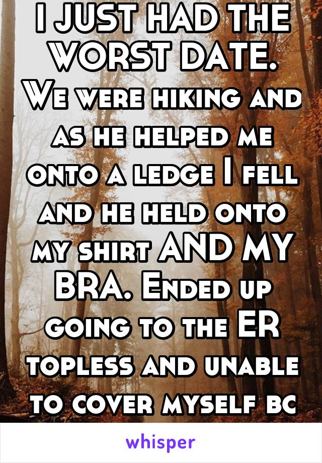 I JUST HAD THE WORST DATE. We were hiking and as he helped me onto a ledge I fell and he held onto my shirt AND MY BRA. Ended up going to the ER topless and unable to cover myself bc of 2 broken arms