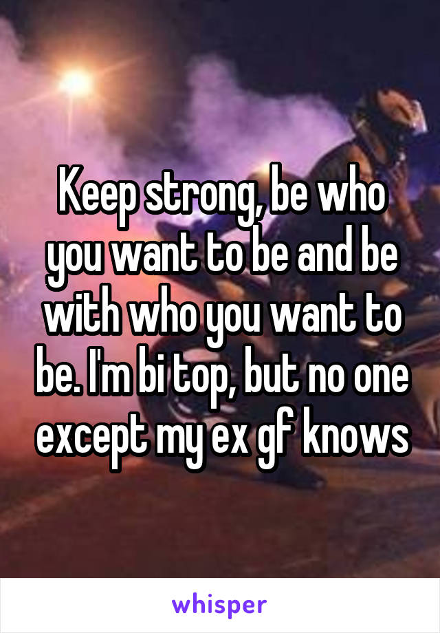 Keep strong, be who you want to be and be with who you want to be. I'm bi top, but no one except my ex gf knows